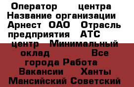 Оператор Call-центра › Название организации ­ Арнест, ОАО › Отрасль предприятия ­ АТС, call-центр › Минимальный оклад ­ 21 000 - Все города Работа » Вакансии   . Ханты-Мансийский,Советский г.